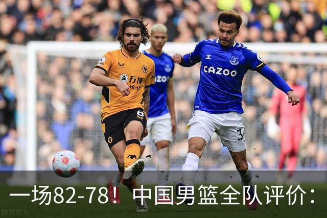 一场82-78！中国男篮全队评价：年轻球员敢打敢拼，主教练用人灵活！三后卫豪赌赢了