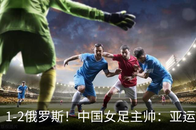 1-2俄罗斯！中国女足主帅：亚运备战需要这样高质量的热身赛